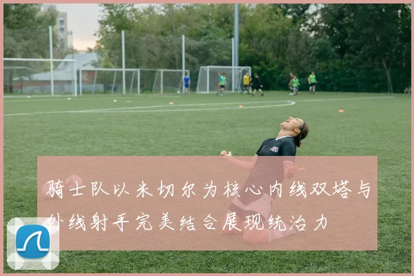 骑士队以米切尔为核心内线双塔与外线射手完美结合展现统治力
