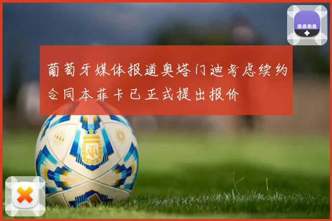 葡萄牙媒体报道奥塔门迪考虑续约合同本菲卡已正式提出报价