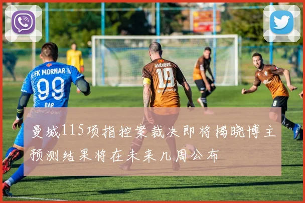曼城115项指控案裁决即将揭晓博主预测结果将在未来几周公布