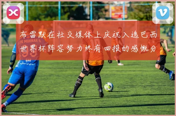 布雷默在社交媒体上庆祝入选巴西世界杯阵容努力终有回报的感慨分享