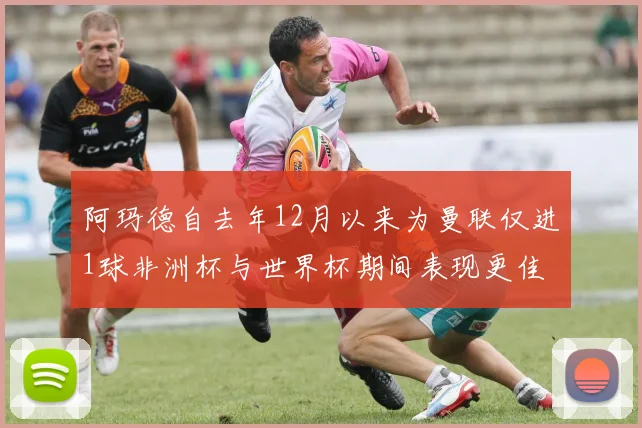 阿玛德自去年12月以来为曼联仅进1球非洲杯与世界杯期间表现更佳