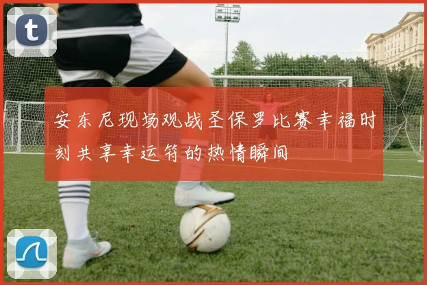 安东尼现场观战圣保罗比赛幸福时刻共享幸运符的热情瞬间
