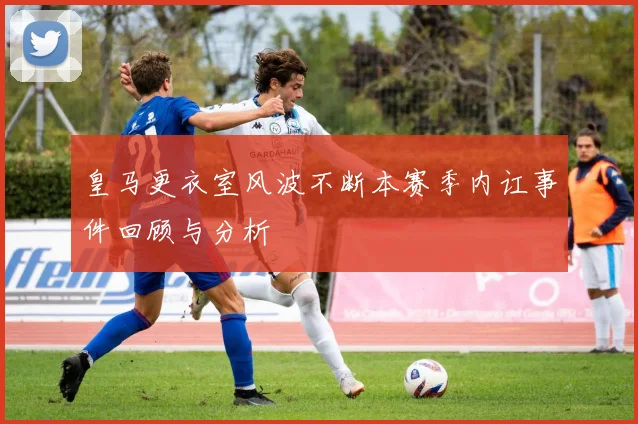 皇马更衣室风波不断本赛季内讧事件回顾与分析