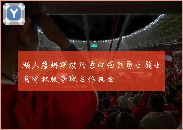湖人詹姆斯续约意向强烈勇士骑士或将积极争取合作机会