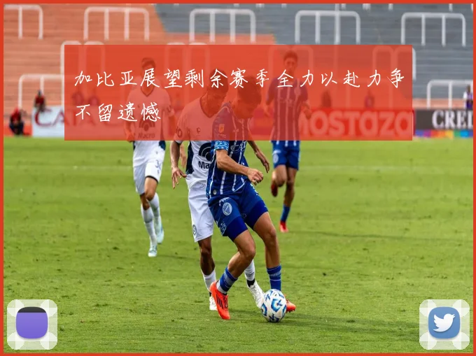 加比亚展望剩余赛季全力以赴力争不留遗憾