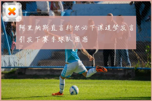 阿里纳斯直言科尔必下课追梦发言引发下赛季球队困惑