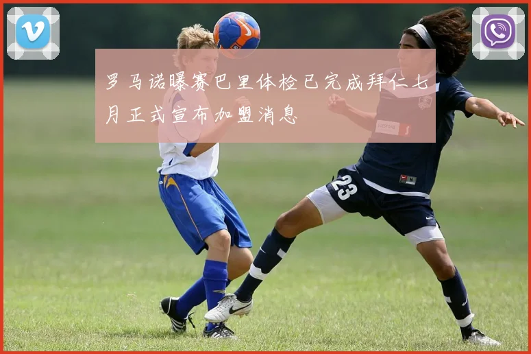 罗马诺曝赛巴里体检已完成拜仁七月正式宣布加盟消息