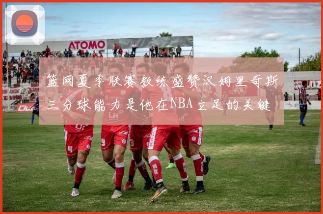 篮网夏季联赛教练盛赞汉姆里奇斯三分球能力是他在NBA立足的关键