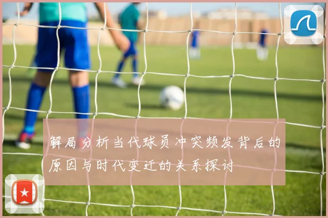 解局分析当代球员冲突频发背后的原因与时代变迁的关系探讨