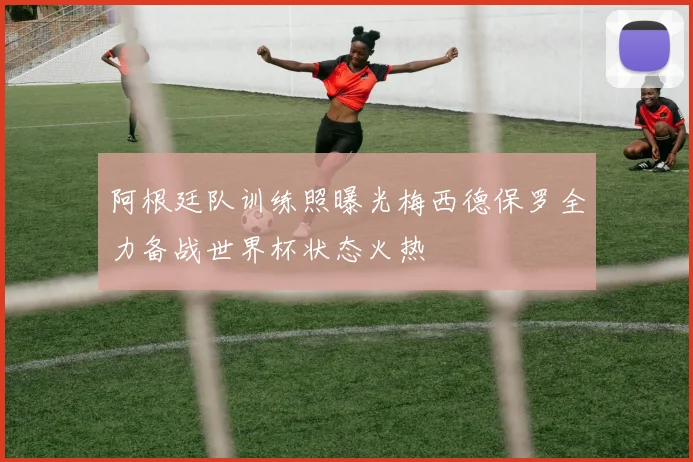阿根廷队训练照曝光梅西德保罗全力备战世界杯状态火热
