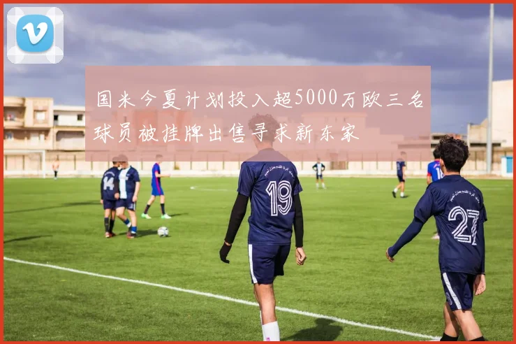 国米今夏计划投入超5000万欧三名球员被挂牌出售寻求新东家