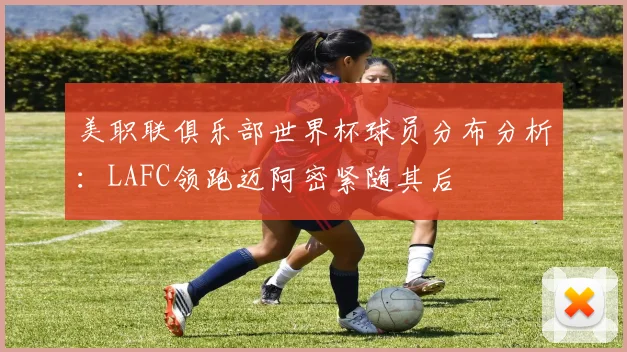 美职联俱乐部世界杯球员分布分析：LAFC领跑迈阿密紧随其后