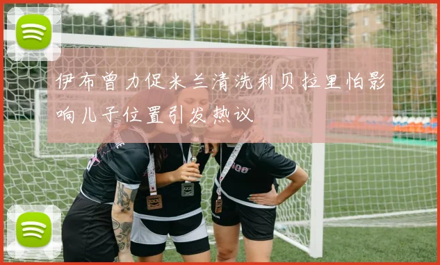 伊布曾力促米兰清洗利贝拉里怕影响儿子位置引发热议