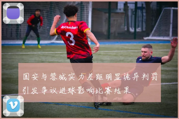 国安与蓉城实力差距明显诡异判罚引发争议进球影响比赛结果