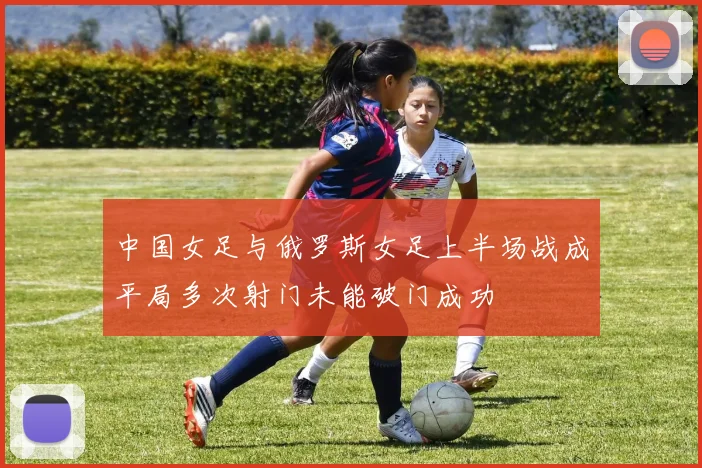 中国女足与俄罗斯女足上半场战成平局多次射门未能破门成功